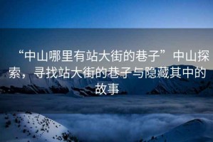 “中山哪里有站大街的巷子”中山探索，尋找站大街的巷子與隱藏其中的故事