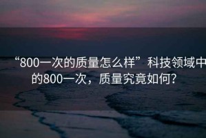 “800一次的質(zhì)量怎么樣”科技領(lǐng)域中的800一次，質(zhì)量究竟如何？