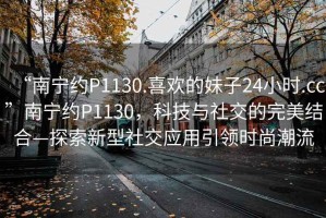 “南寧約P1130.喜歡的妹子24小時(shí).cc”南寧約P1130，科技與社交的完美結(jié)合—探索新型社交應(yīng)用引領(lǐng)時(shí)尚潮流