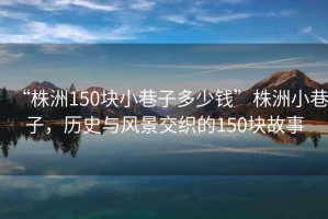 “株洲150塊小巷子多少錢”株洲小巷子，歷史與風(fēng)景交織的150塊故事