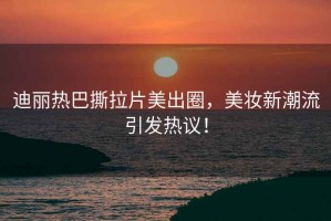 迪麗熱巴撕拉片美出圈，美妝新潮流引發(fā)熱議！