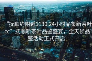“撫順約附近1130.24小時(shí)品鑒新茶葉.cc”撫順新茶葉品鑒盛宴，全天候品鑒活動(dòng)正式開(kāi)啟