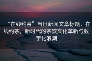 “在線約茶”當(dāng)日新聞文章標(biāo)題，在線約茶，新時(shí)代的茶飲文化革新與數(shù)字化浪潮