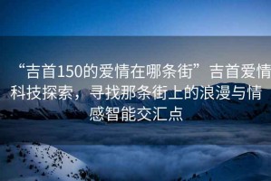 “吉首150的愛情在哪條街”吉首愛情科技探索，尋找那條街上的浪漫與情感智能交匯點(diǎn)