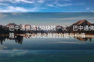 “巴中通佛路150塊錢一次”巴中通佛路，一次心靈之旅的價(jià)格與價(jià)值