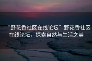 “野花香社區(qū)在線論壇”野花香社區(qū)在線論壇，探索自然與生活之美