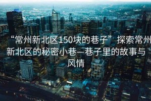 “常州新北區(qū)150塊的巷子”探索常州新北區(qū)的秘密小巷—巷子里的故事與風(fēng)情