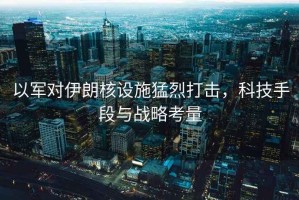 以軍對(duì)伊朗核設(shè)施猛烈打擊，科技手段與戰(zhàn)略考量