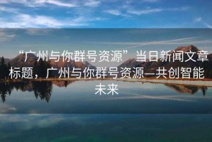 “廣州與你群號(hào)資源”當(dāng)日新聞文章標(biāo)題，廣州與你群號(hào)資源—共創(chuàng)智能未來(lái)