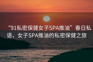“91私密保健女子SPA推油”春日私語，女子SPA推油的私密保健之旅