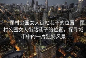 “顧村公園女人街站巷子的位置”顧村公園女人街站巷子的位置，探尋城市中的一片獨特風(fēng)景
