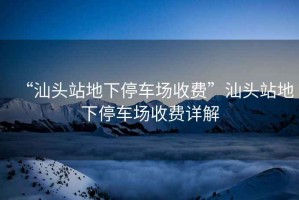 “汕頭站地下停車場收費”汕頭站地下停車場收費詳解