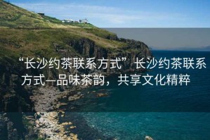 “長沙約茶聯(lián)系方式”長沙約茶聯(lián)系方式—品味茶韻，共享文化精粹