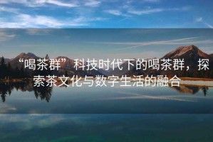 “喝茶群”科技時代下的喝茶群，探索茶文化與數(shù)字生活的融合