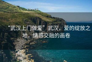 “武漢上門做愛”武漢，愛的綻放之地，情感交融的畫卷