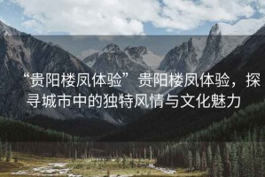 “貴陽樓鳳體驗”貴陽樓鳳體驗，探尋城市中的獨特風(fēng)情與文化魅力