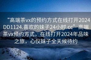 “高端茶vx的預約方式在線打開2024DD1124.喜歡的妹子24小時.cc”高端茶vx預約方式，在線打開2024年品味之旅，心儀妹子全天候待約