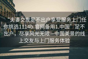 “夫妻交友足不出戶享受服務(wù)上門任你挑選1114b.官網(wǎng)備用1.中國”足不出戶，盡享風(fēng)光無限—中國美景的線上交友與上門服務(wù)體驗(yàn)
