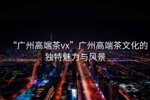 “廣州高端茶vx”廣州高端茶文化的獨(dú)特魅力與風(fēng)景