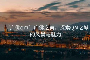 “廣佛qm”廣佛之美，探索QM之城的風(fēng)景與魅力