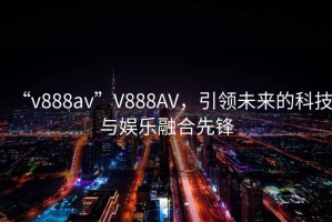 “v888av”V888AV，引領(lǐng)未來的科技與娛樂融合先鋒