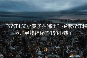 “雙江150小巷子在哪里”探索雙江秘境，尋找神秘的150小巷子