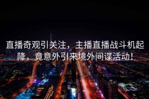 直播奇觀引關(guān)注，主播直播戰(zhàn)斗機(jī)起降，竟意外引來(lái)境外間諜活動(dòng)！