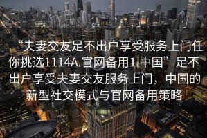 “夫妻交友足不出戶享受服務(wù)上門任你挑選1114A.官網(wǎng)備用1.中國”足不出戶享受夫妻交友服務(wù)上門，中國的新型社交模式與官網(wǎng)備用策略