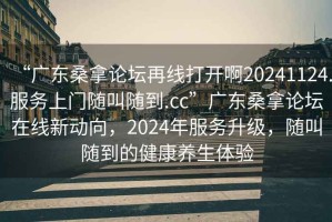 “廣東桑拿論壇再線打開(kāi)啊20241124.服務(wù)上門(mén)隨叫隨到.cc”廣東桑拿論壇在線新動(dòng)向，2024年服務(wù)升級(jí)，隨叫隨到的健康養(yǎng)生體驗(yàn)