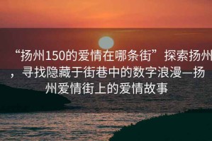 “揚州150的愛情在哪條街”探索揚州，尋找隱藏于街巷中的數(shù)字浪漫—揚州愛情街上的愛情故事