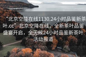 “北京空降在線1130.24小時品鑒新茶葉.cc”北京空降在線，全新茶葉品鑒盛宴開啟，全天候24小時品鑒新茶葉活動報道