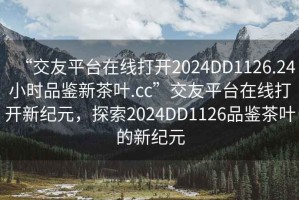 “交友平臺(tái)在線打開2024DD1126.24小時(shí)品鑒新茶葉.cc”交友平臺(tái)在線打開新紀(jì)元，探索2024DD1126品鑒茶葉的新紀(jì)元