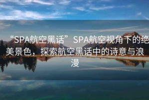 “SPA航空黑話”SPA航空視角下的絕美景色，探索航空黑話中的詩(shī)意與浪漫