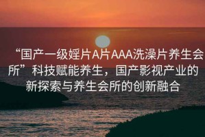 “國產(chǎn)一級婬片A片AAA洗澡片養(yǎng)生會所”科技賦能養(yǎng)生，國產(chǎn)影視產(chǎn)業(yè)的新探索與養(yǎng)生會所的創(chuàng)新融合