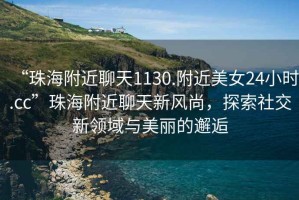 “珠海附近聊天1130.附近美女24小時.cc”珠海附近聊天新風(fēng)尚，探索社交新領(lǐng)域與美麗的邂逅