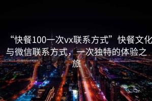 “快餐100一次vx聯(lián)系方式”快餐文化與微信聯(lián)系方式，一次獨(dú)特的體驗(yàn)之旅