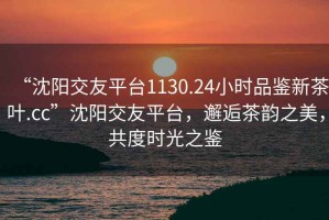 “沈陽交友平臺1130.24小時品鑒新茶葉.cc”沈陽交友平臺，邂逅茶韻之美，共度時光之鑒