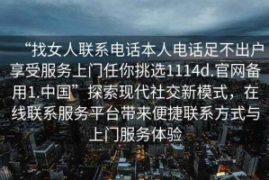 “找女人聯(lián)系電話本人電話足不出戶享受服務(wù)上門任你挑選1114d.官網(wǎng)備用1.中國(guó)”探索現(xiàn)代社交新模式，在線聯(lián)系服務(wù)平臺(tái)帶來(lái)便捷聯(lián)系方式與上門服務(wù)體驗(yàn)