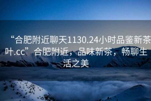 “合肥附近聊天1130.24小時(shí)品鑒新茶葉.cc”合肥附近，品味新茶，暢聊生活之美