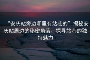 “安慶站旁邊哪里有站巷的”揭秘安慶站周邊的秘密角落，探尋站巷的獨特魅力