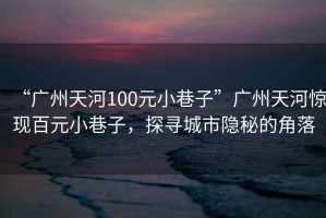 “廣州天河100元小巷子”廣州天河驚現(xiàn)百元小巷子，探尋城市隱秘的角落