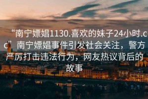 “南寧嫖娼1130.喜歡的妹子24小時.cc”南寧嫖娼事件引發(fā)社會關(guān)注，警方嚴厲打擊違法行為，網(wǎng)友熱議背后的故事