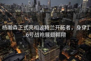 楊瀚森正式亮相波特蘭開拓者，身穿16號戰(zhàn)袍展翅翱翔