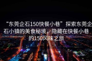 “東莞企石150快餐小巷”探索東莞企石小鎮(zhèn)的美食秘境，隱藏在快餐小巷的150風(fēng)味之旅