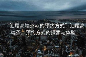 “汕尾高端茶vx的預(yù)約方式”汕尾高端茶，預(yù)約方式的探索與體驗(yàn)