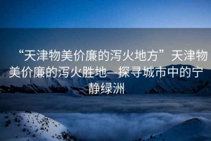 “天津物美價(jià)廉的瀉火地方”天津物美價(jià)廉的瀉火勝地—探尋城市中的寧靜綠洲