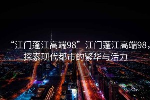 “江門蓬江高端98”江門蓬江高端98，探索現(xiàn)代都市的繁華與活力