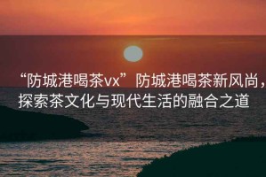 “防城港喝茶vx”防城港喝茶新風尚，探索茶文化與現(xiàn)代生活的融合之道