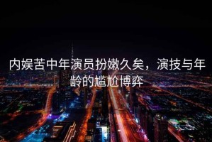 內(nèi)娛苦中年演員扮嫩久矣，演技與年齡的尷尬博弈