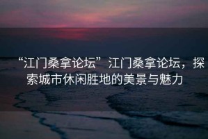 “江門桑拿論壇”江門桑拿論壇，探索城市休閑勝地的美景與魅力